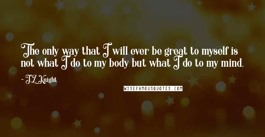 J.Z. Knight Quotes: The only way that I will ever be great to myself is not what I do to my body but what I do to my mind.