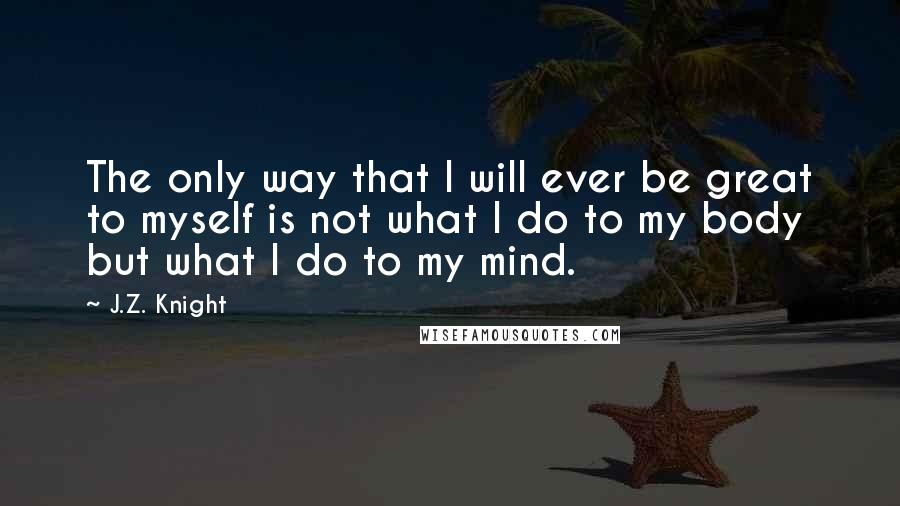 J.Z. Knight Quotes: The only way that I will ever be great to myself is not what I do to my body but what I do to my mind.