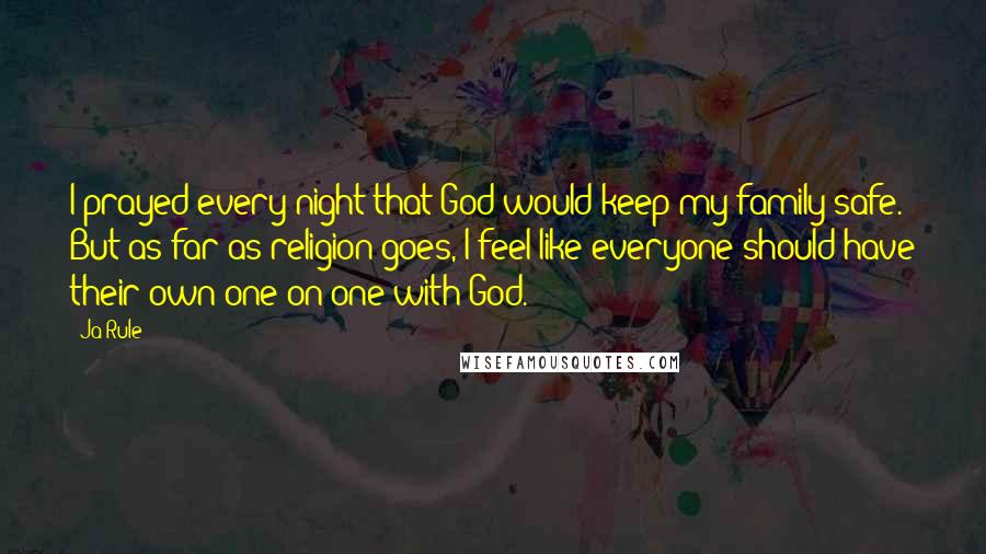 Ja Rule Quotes: I prayed every night that God would keep my family safe. But as far as religion goes, I feel like everyone should have their own one-on-one with God.