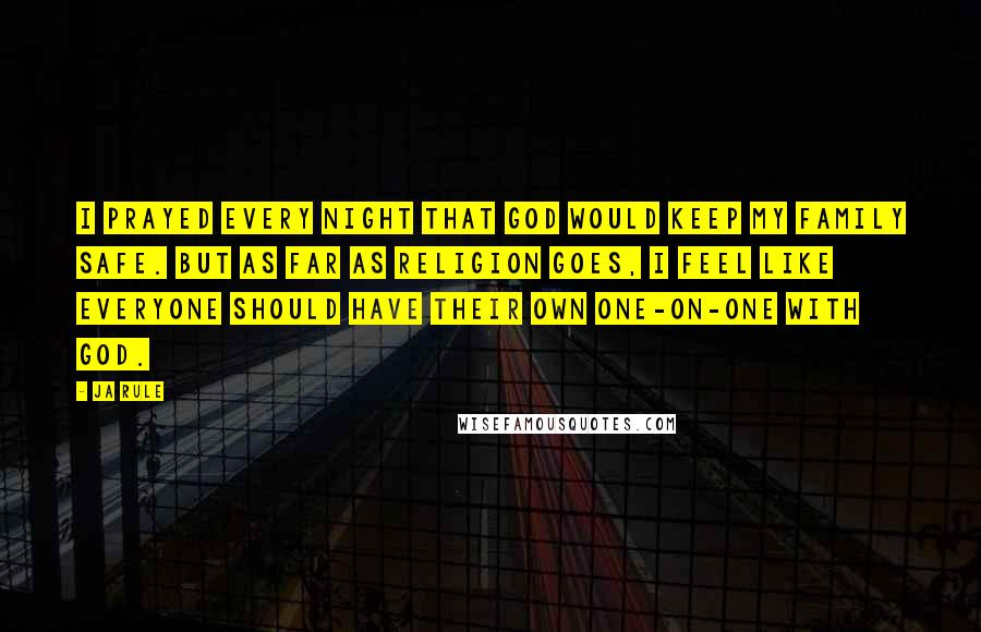 Ja Rule Quotes: I prayed every night that God would keep my family safe. But as far as religion goes, I feel like everyone should have their own one-on-one with God.