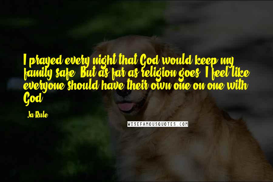 Ja Rule Quotes: I prayed every night that God would keep my family safe. But as far as religion goes, I feel like everyone should have their own one-on-one with God.