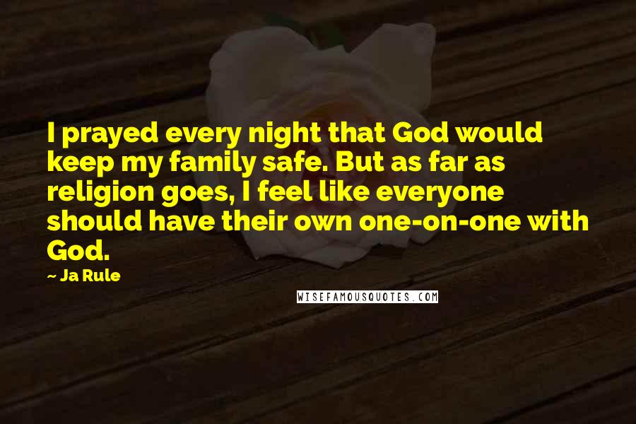 Ja Rule Quotes: I prayed every night that God would keep my family safe. But as far as religion goes, I feel like everyone should have their own one-on-one with God.