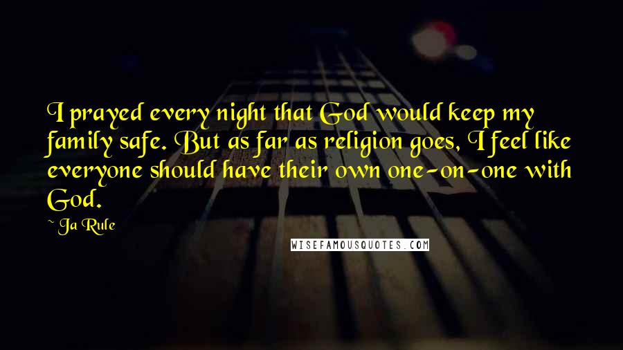 Ja Rule Quotes: I prayed every night that God would keep my family safe. But as far as religion goes, I feel like everyone should have their own one-on-one with God.