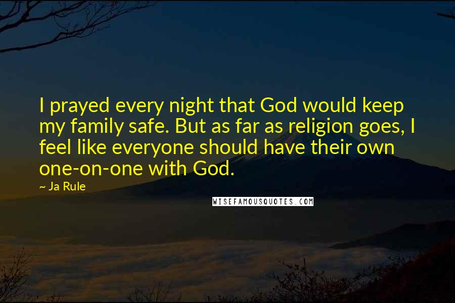 Ja Rule Quotes: I prayed every night that God would keep my family safe. But as far as religion goes, I feel like everyone should have their own one-on-one with God.