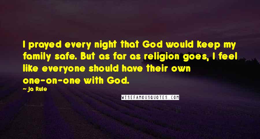 Ja Rule Quotes: I prayed every night that God would keep my family safe. But as far as religion goes, I feel like everyone should have their own one-on-one with God.