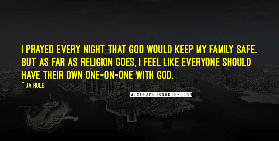 Ja Rule Quotes: I prayed every night that God would keep my family safe. But as far as religion goes, I feel like everyone should have their own one-on-one with God.