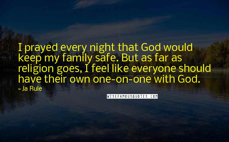 Ja Rule Quotes: I prayed every night that God would keep my family safe. But as far as religion goes, I feel like everyone should have their own one-on-one with God.