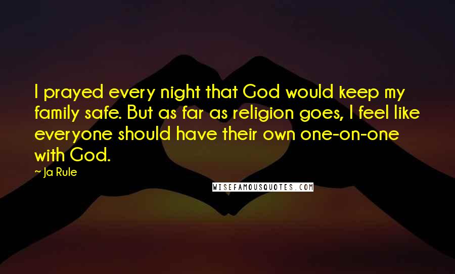 Ja Rule Quotes: I prayed every night that God would keep my family safe. But as far as religion goes, I feel like everyone should have their own one-on-one with God.