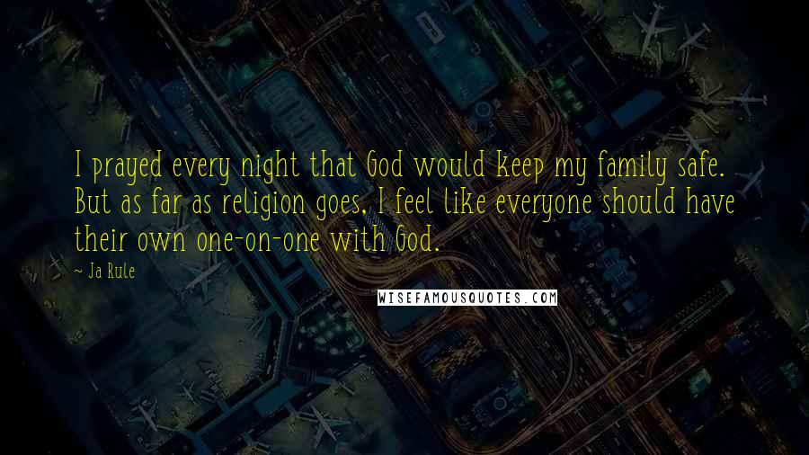 Ja Rule Quotes: I prayed every night that God would keep my family safe. But as far as religion goes, I feel like everyone should have their own one-on-one with God.