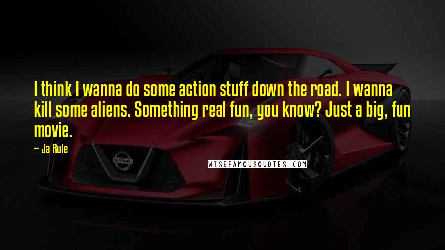 Ja Rule Quotes: I think I wanna do some action stuff down the road. I wanna kill some aliens. Something real fun, you know? Just a big, fun movie.