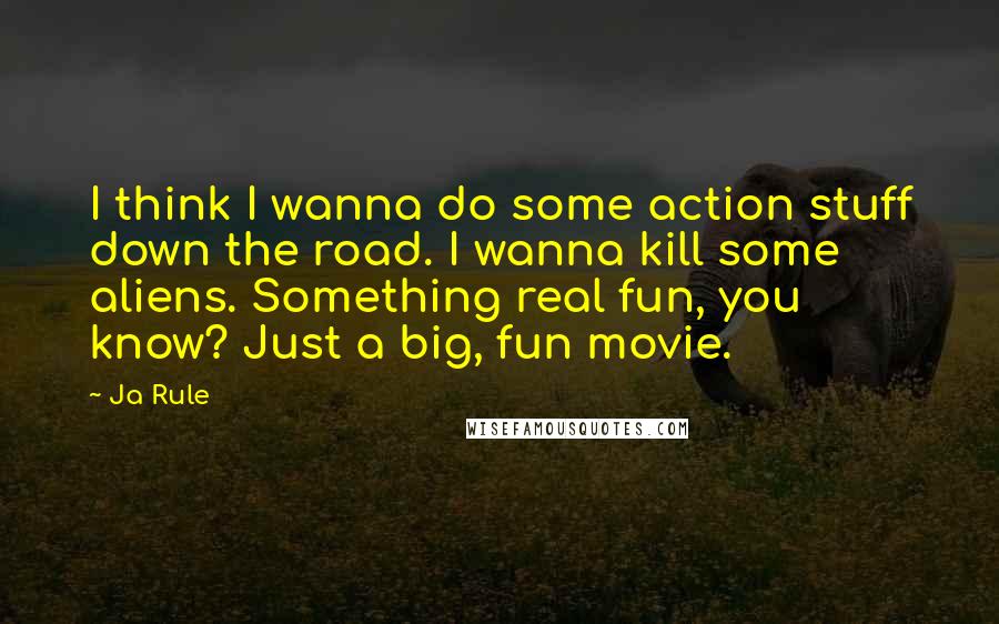 Ja Rule Quotes: I think I wanna do some action stuff down the road. I wanna kill some aliens. Something real fun, you know? Just a big, fun movie.