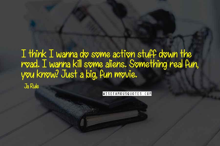 Ja Rule Quotes: I think I wanna do some action stuff down the road. I wanna kill some aliens. Something real fun, you know? Just a big, fun movie.