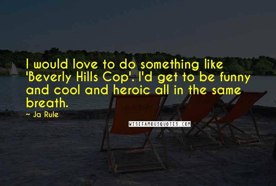 Ja Rule Quotes: I would love to do something like 'Beverly Hills Cop'. I'd get to be funny and cool and heroic all in the same breath.