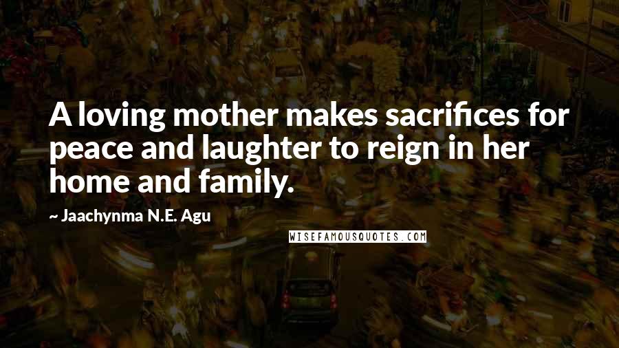 Jaachynma N.E. Agu Quotes: A loving mother makes sacrifices for peace and laughter to reign in her home and family.