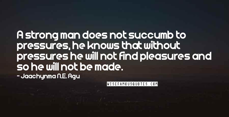 Jaachynma N.E. Agu Quotes: A strong man does not succumb to pressures, he knows that without pressures he will not find pleasures and so he will not be made.