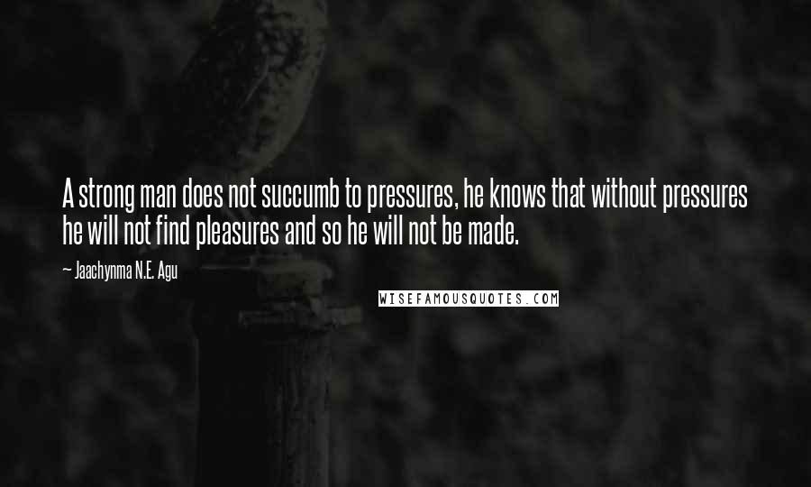 Jaachynma N.E. Agu Quotes: A strong man does not succumb to pressures, he knows that without pressures he will not find pleasures and so he will not be made.