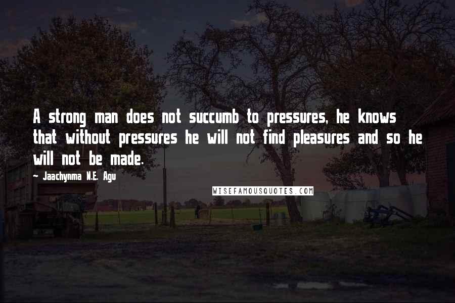 Jaachynma N.E. Agu Quotes: A strong man does not succumb to pressures, he knows that without pressures he will not find pleasures and so he will not be made.