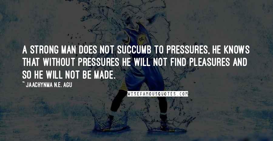 Jaachynma N.E. Agu Quotes: A strong man does not succumb to pressures, he knows that without pressures he will not find pleasures and so he will not be made.