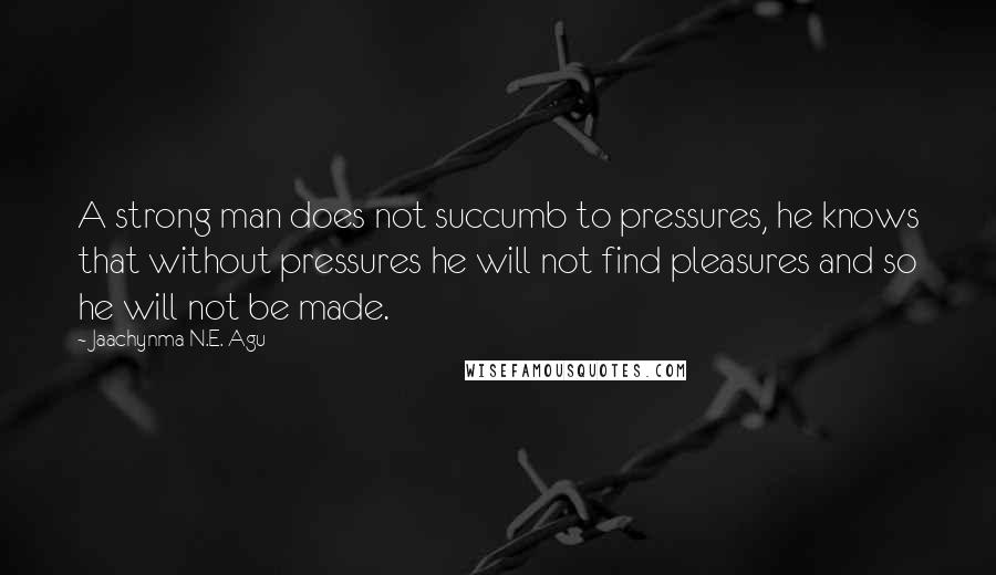 Jaachynma N.E. Agu Quotes: A strong man does not succumb to pressures, he knows that without pressures he will not find pleasures and so he will not be made.