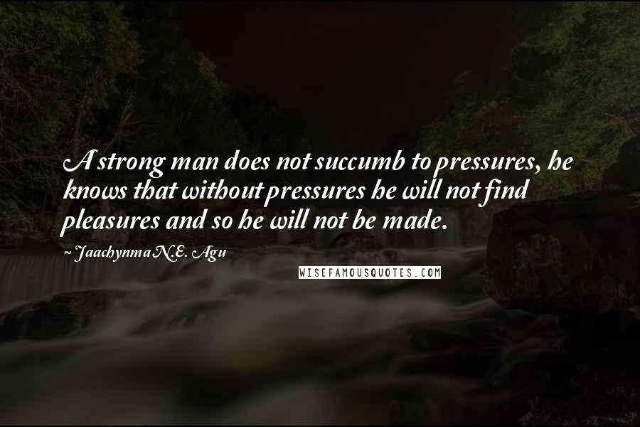 Jaachynma N.E. Agu Quotes: A strong man does not succumb to pressures, he knows that without pressures he will not find pleasures and so he will not be made.