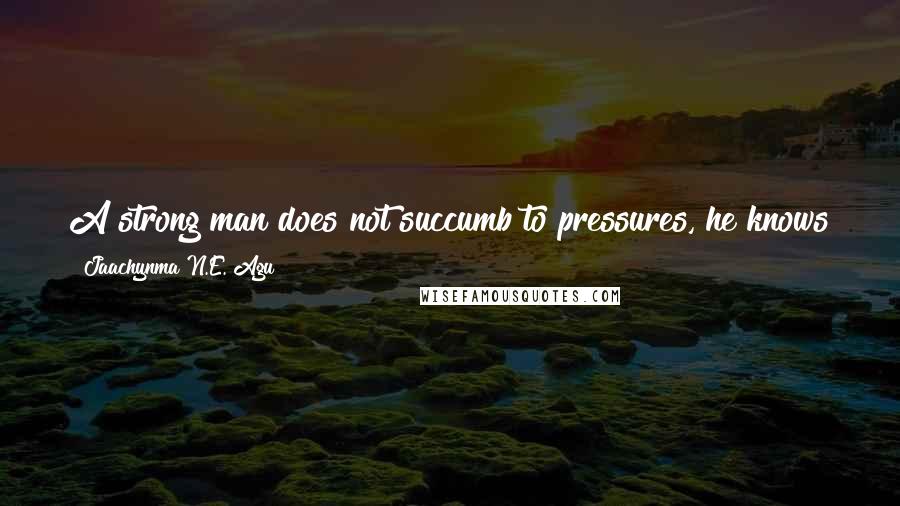 Jaachynma N.E. Agu Quotes: A strong man does not succumb to pressures, he knows that without pressures he will not find pleasures and so he will not be made.