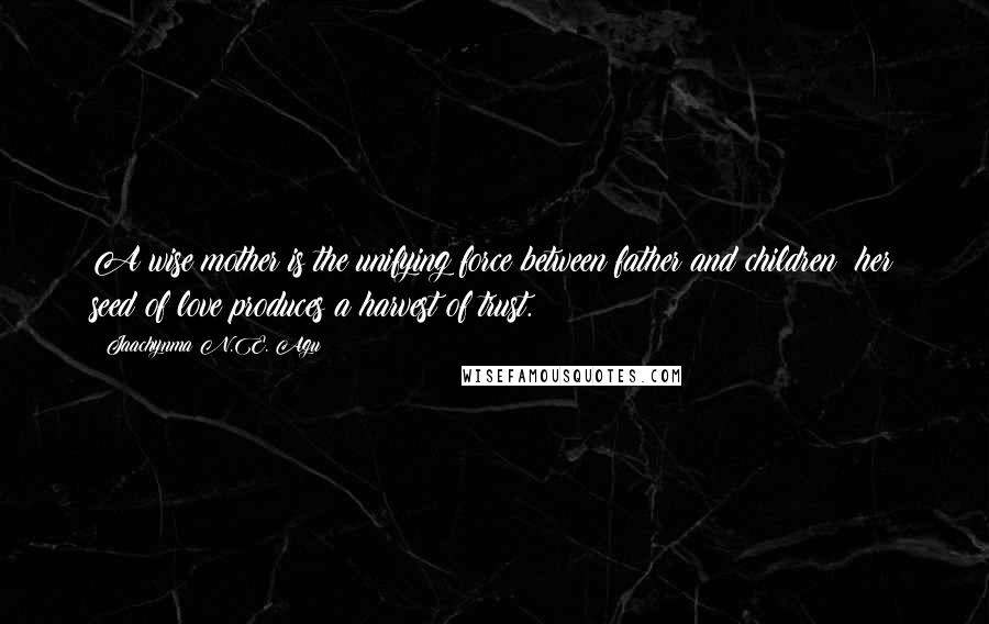 Jaachynma N.E. Agu Quotes: A wise mother is the unifying force between father and children; her seed of love produces a harvest of trust.