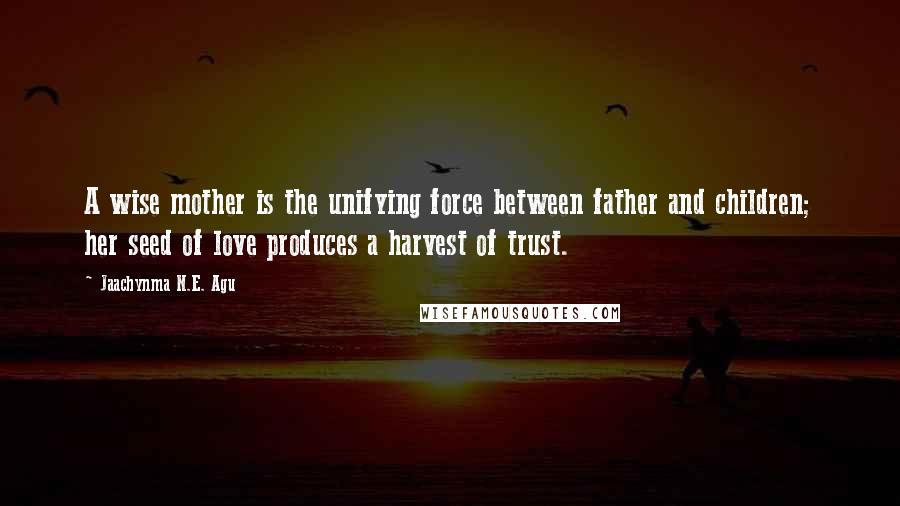 Jaachynma N.E. Agu Quotes: A wise mother is the unifying force between father and children; her seed of love produces a harvest of trust.