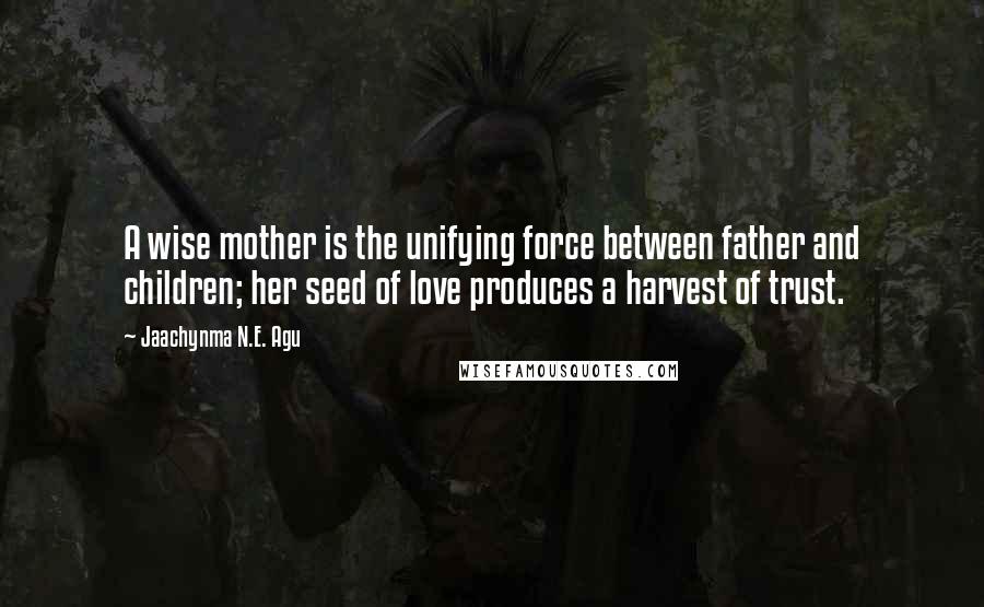 Jaachynma N.E. Agu Quotes: A wise mother is the unifying force between father and children; her seed of love produces a harvest of trust.