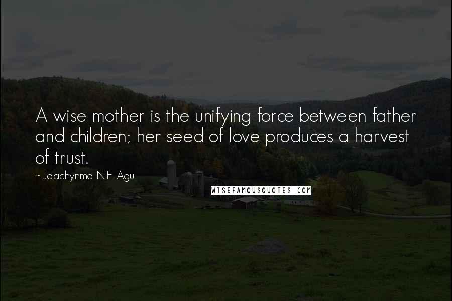 Jaachynma N.E. Agu Quotes: A wise mother is the unifying force between father and children; her seed of love produces a harvest of trust.