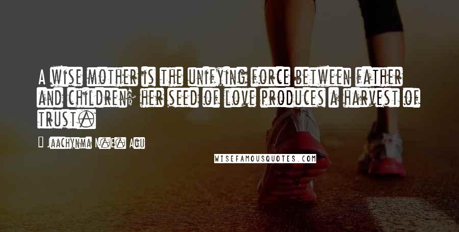 Jaachynma N.E. Agu Quotes: A wise mother is the unifying force between father and children; her seed of love produces a harvest of trust.