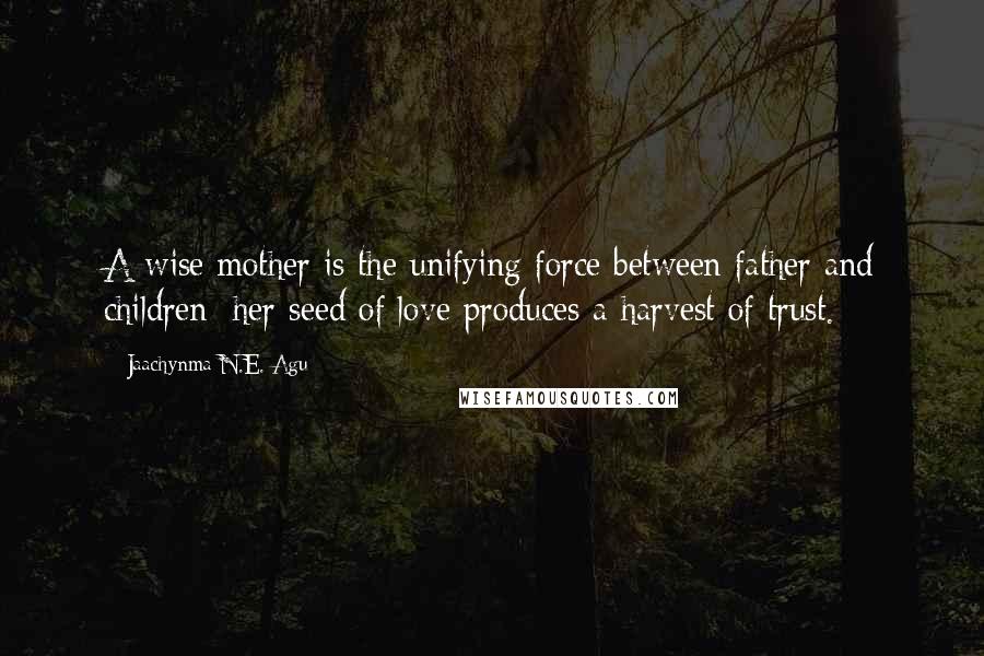 Jaachynma N.E. Agu Quotes: A wise mother is the unifying force between father and children; her seed of love produces a harvest of trust.