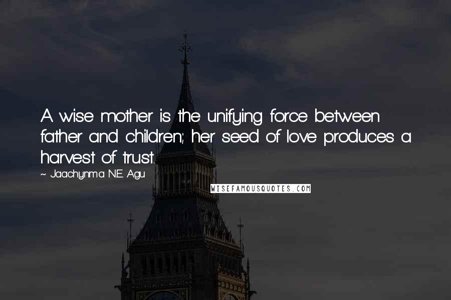 Jaachynma N.E. Agu Quotes: A wise mother is the unifying force between father and children; her seed of love produces a harvest of trust.