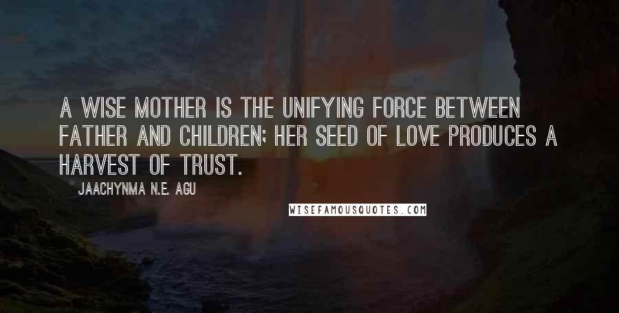 Jaachynma N.E. Agu Quotes: A wise mother is the unifying force between father and children; her seed of love produces a harvest of trust.