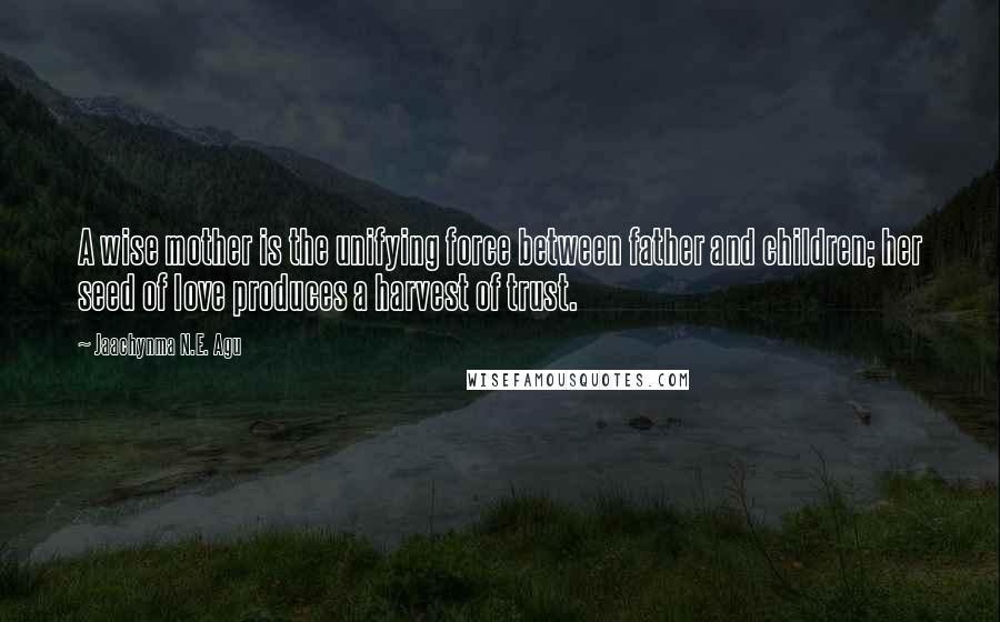 Jaachynma N.E. Agu Quotes: A wise mother is the unifying force between father and children; her seed of love produces a harvest of trust.
