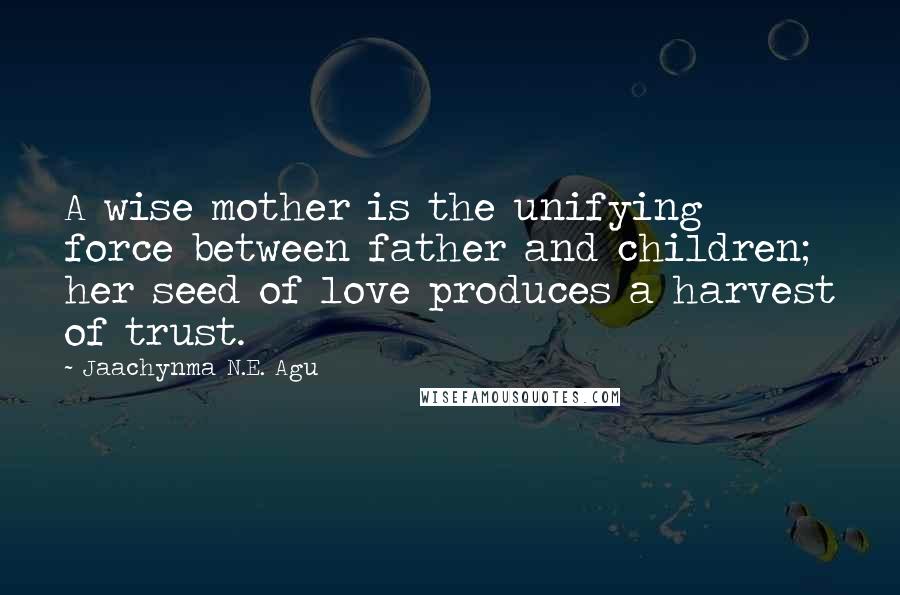 Jaachynma N.E. Agu Quotes: A wise mother is the unifying force between father and children; her seed of love produces a harvest of trust.