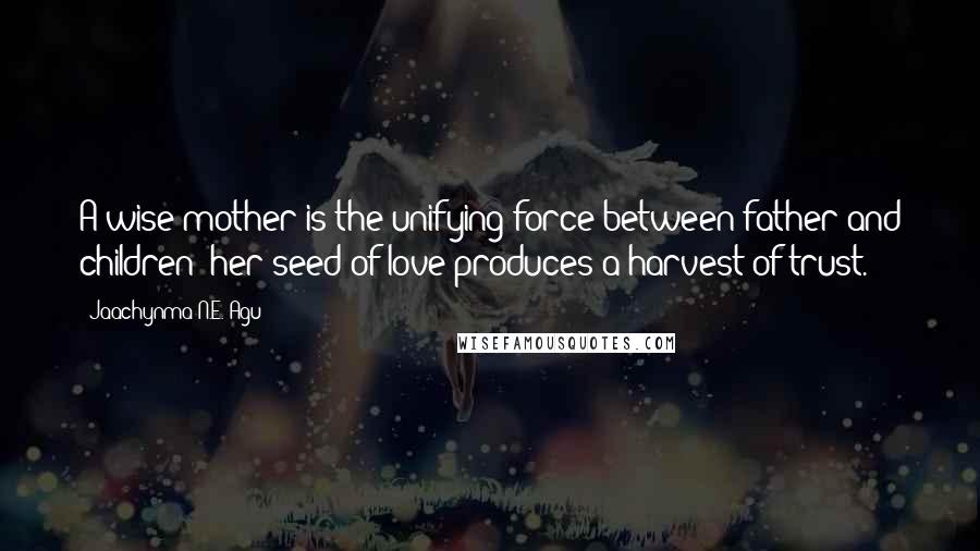 Jaachynma N.E. Agu Quotes: A wise mother is the unifying force between father and children; her seed of love produces a harvest of trust.