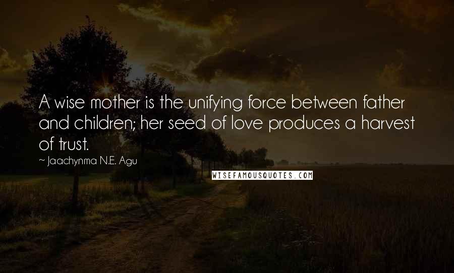 Jaachynma N.E. Agu Quotes: A wise mother is the unifying force between father and children; her seed of love produces a harvest of trust.