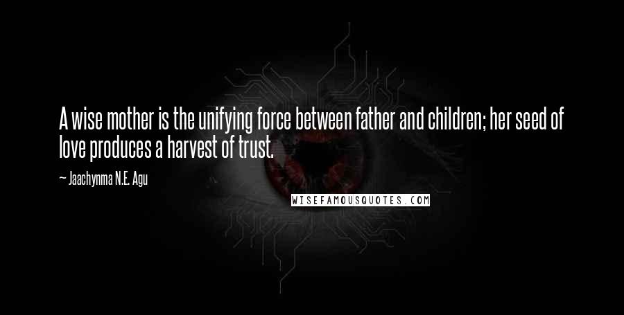 Jaachynma N.E. Agu Quotes: A wise mother is the unifying force between father and children; her seed of love produces a harvest of trust.