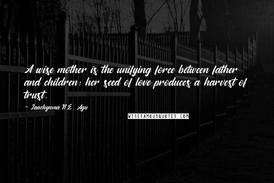 Jaachynma N.E. Agu Quotes: A wise mother is the unifying force between father and children; her seed of love produces a harvest of trust.