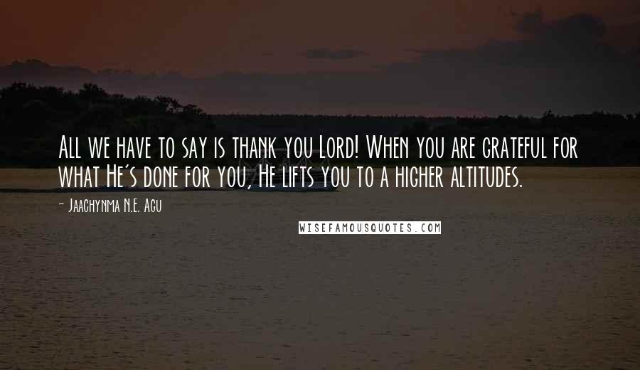 Jaachynma N.E. Agu Quotes: All we have to say is thank you Lord! When you are grateful for what He's done for you, He lifts you to a higher altitudes.