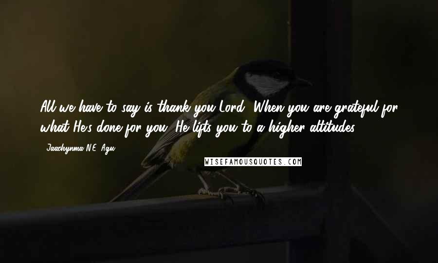 Jaachynma N.E. Agu Quotes: All we have to say is thank you Lord! When you are grateful for what He's done for you, He lifts you to a higher altitudes.