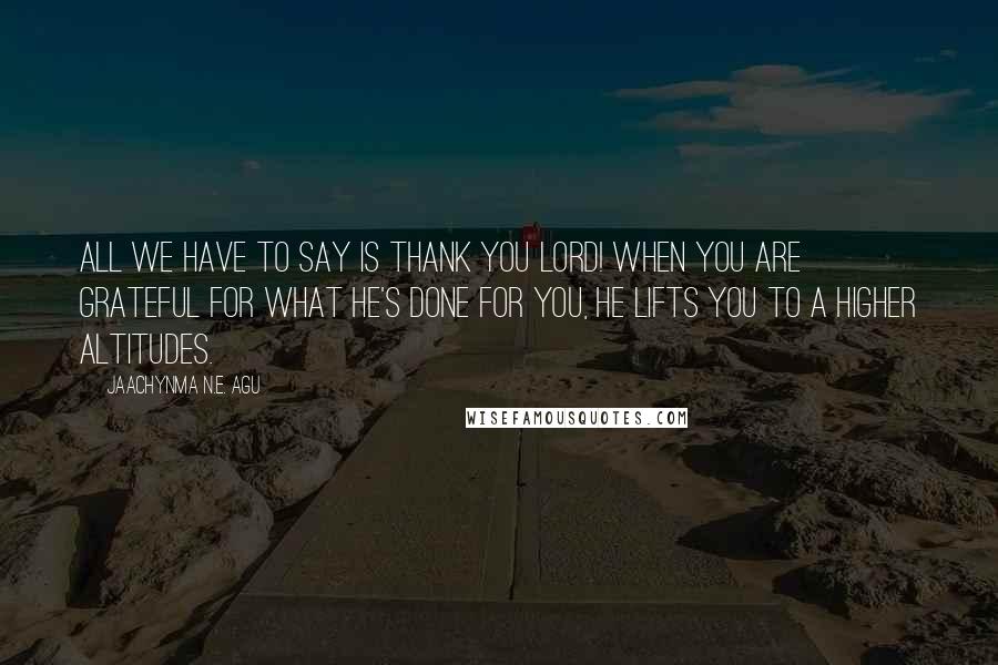 Jaachynma N.E. Agu Quotes: All we have to say is thank you Lord! When you are grateful for what He's done for you, He lifts you to a higher altitudes.
