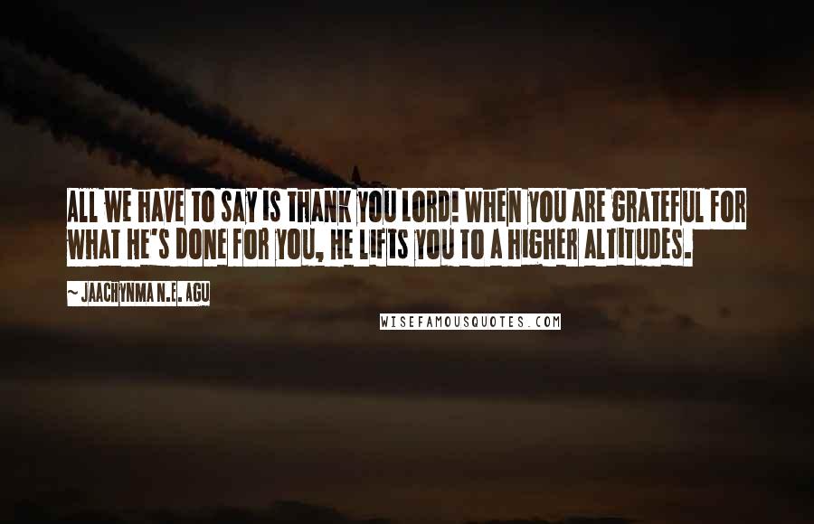 Jaachynma N.E. Agu Quotes: All we have to say is thank you Lord! When you are grateful for what He's done for you, He lifts you to a higher altitudes.