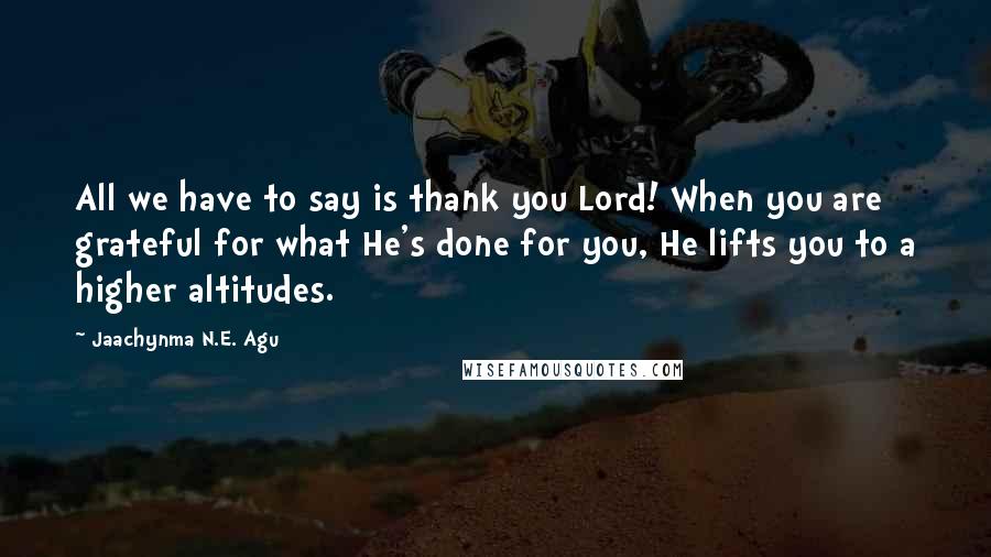 Jaachynma N.E. Agu Quotes: All we have to say is thank you Lord! When you are grateful for what He's done for you, He lifts you to a higher altitudes.