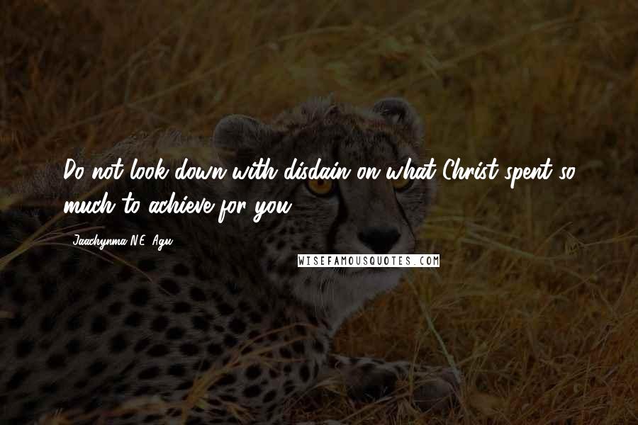 Jaachynma N.E. Agu Quotes: Do not look down with disdain on what Christ spent so much to achieve for you.