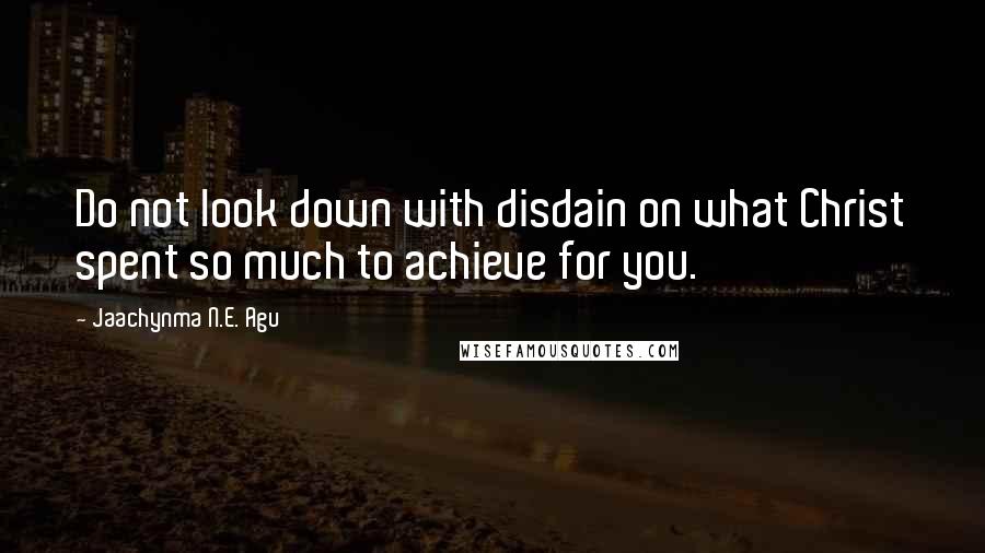 Jaachynma N.E. Agu Quotes: Do not look down with disdain on what Christ spent so much to achieve for you.