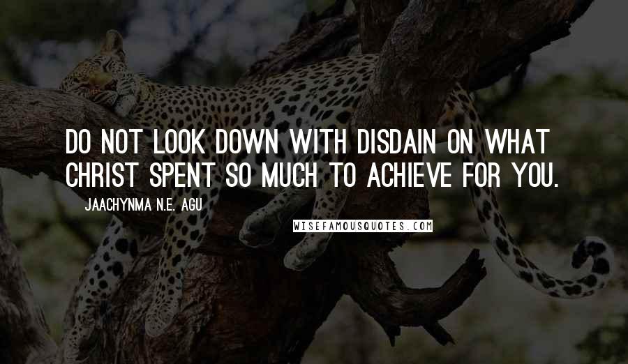 Jaachynma N.E. Agu Quotes: Do not look down with disdain on what Christ spent so much to achieve for you.