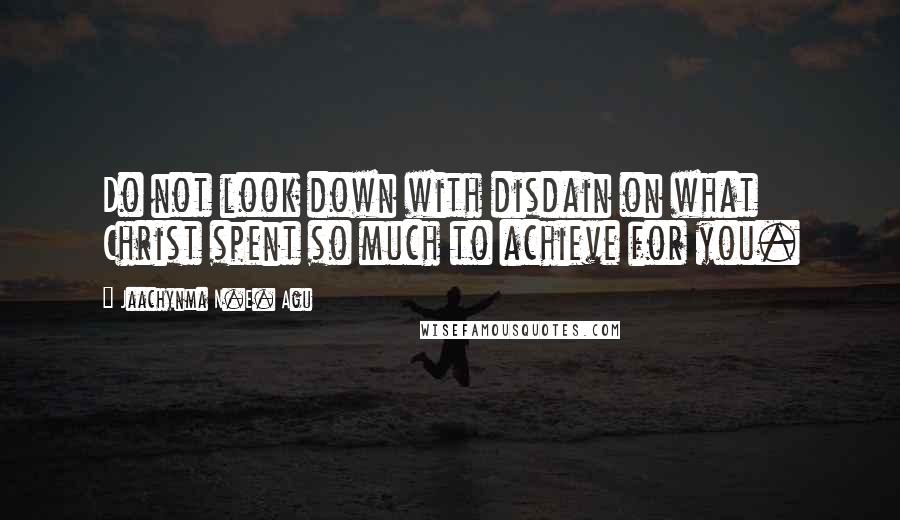 Jaachynma N.E. Agu Quotes: Do not look down with disdain on what Christ spent so much to achieve for you.