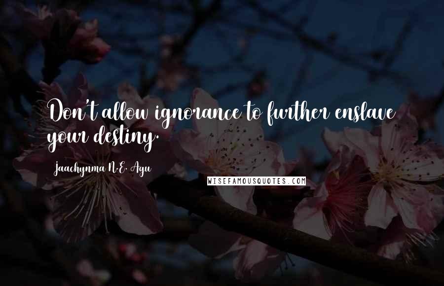 Jaachynma N.E. Agu Quotes: Don't allow ignorance to further enslave your destiny.
