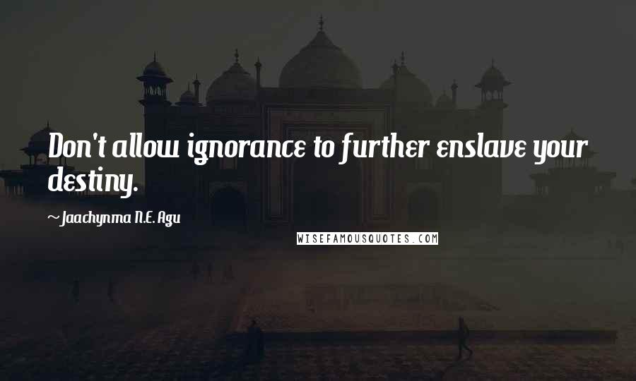 Jaachynma N.E. Agu Quotes: Don't allow ignorance to further enslave your destiny.
